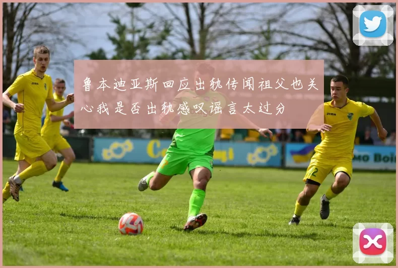 鲁本迪亚斯回应出轨传闻祖父也关心我是否出轨感叹谣言太过分