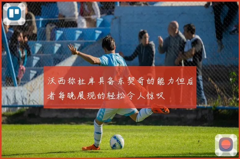 沃西称杜库具备东契奇的能力但后者每晚展现的轻松令人惊叹