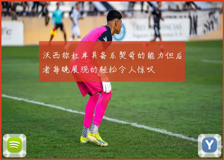 沃西称杜库具备东契奇的能力但后者每晚展现的轻松令人惊叹