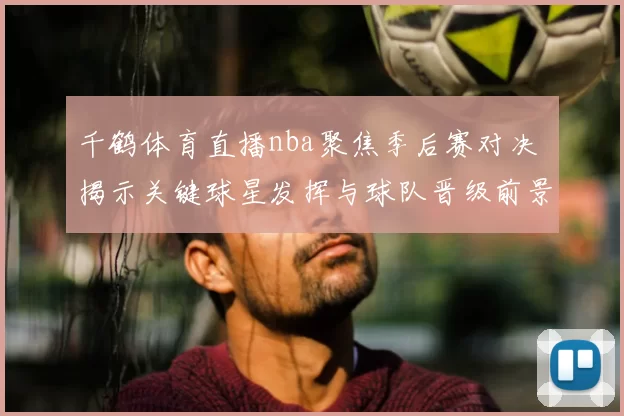 千鹤体育直播nba聚焦季后赛对决 揭示关键球星发挥与球队晋级前景