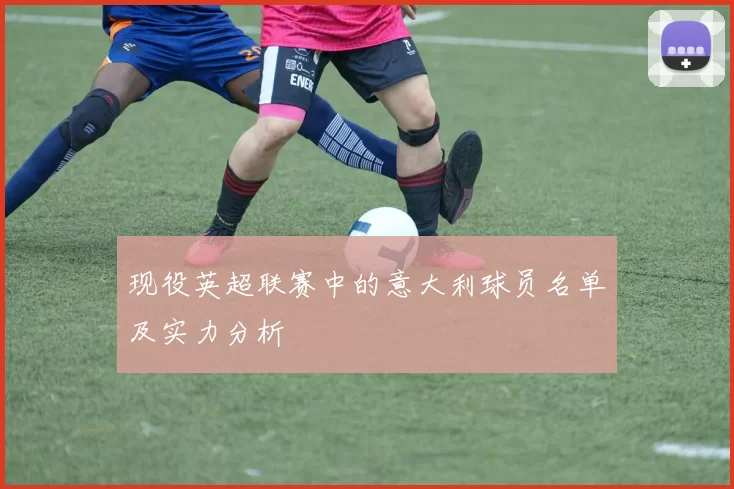 现役英超联赛中的意大利球员名单及实力分析