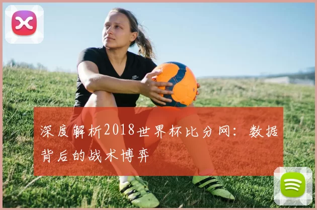 深度解析2018世界杯比分网:数据背后的战术博弈