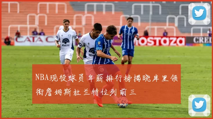 NBA现役球员年薪排行榜揭晓库里领衔詹姆斯杜兰特位列前三