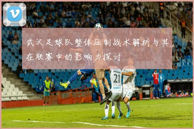 武汉足球队整体压制战术解析与其在联赛中的影响力探讨