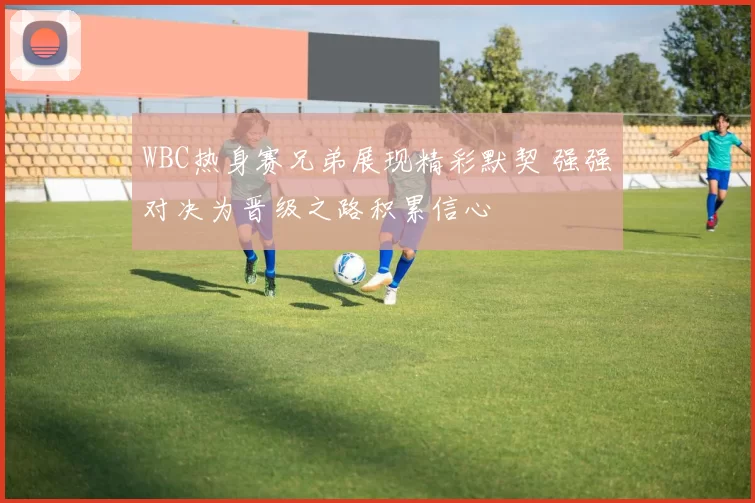 WBC热身赛兄弟展现精彩默契 强强对决为晋级之路积累信心