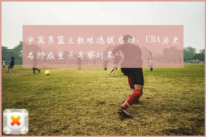 中国男篮主教练选拔启动，CBA历史名帅成重点考察对象