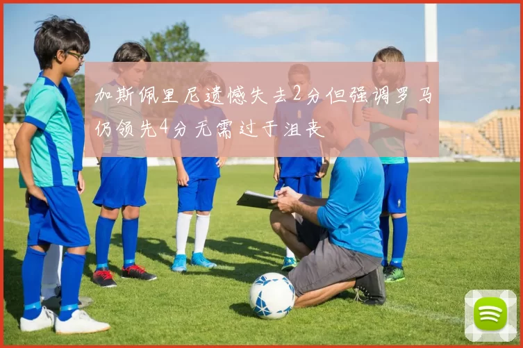 加斯佩里尼遗憾失去2分但强调罗马仍领先4分无需过于沮丧