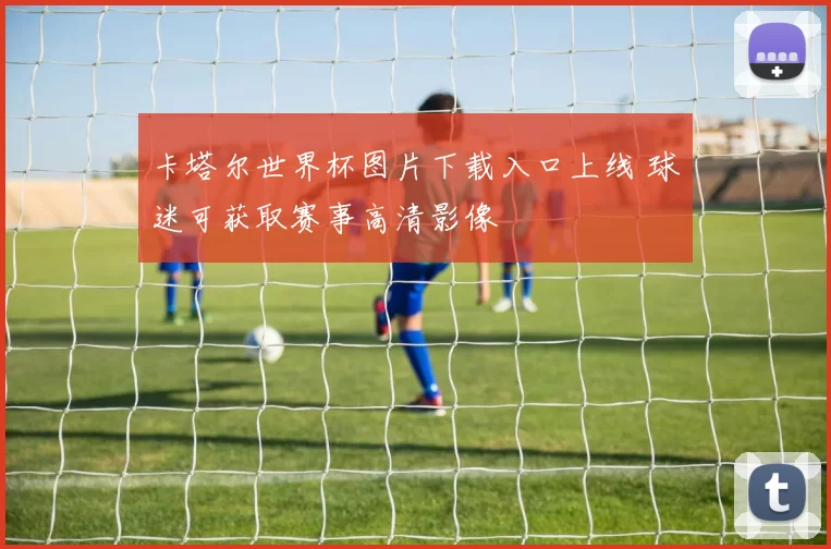 卡塔尔世界杯图片下载入口上线 球迷可获取赛事高清影像