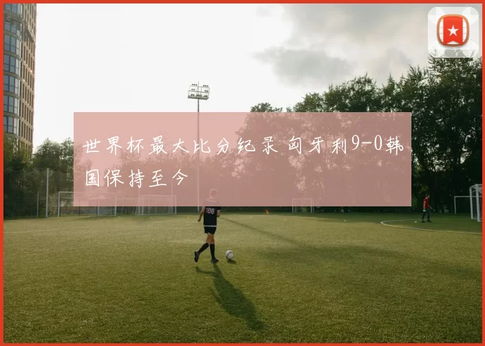 世界杯最大比分纪录 匈牙利9-0韩国保持至今
