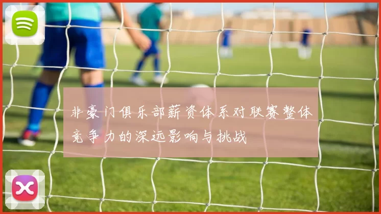 非豪门俱乐部薪资体系对联赛整体竞争力的深远影响与挑战