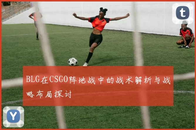 BLG在CSGO阵地战中的战术解析与战略布局探讨