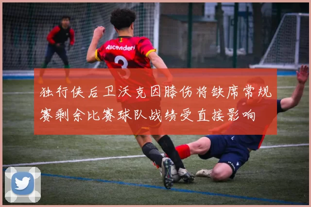 独行侠后卫沃克因膝伤将缺席常规赛剩余比赛球队战绩受直接影响
