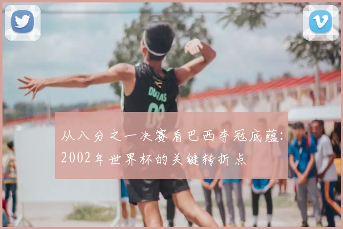 从八分之一决赛看巴西夺冠底蕴:2002年世界杯的关键转折点
