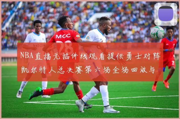 NBA直播无插件线观看提供勇士对阵凯尔特人总决赛第六场全场回放与战术解析
