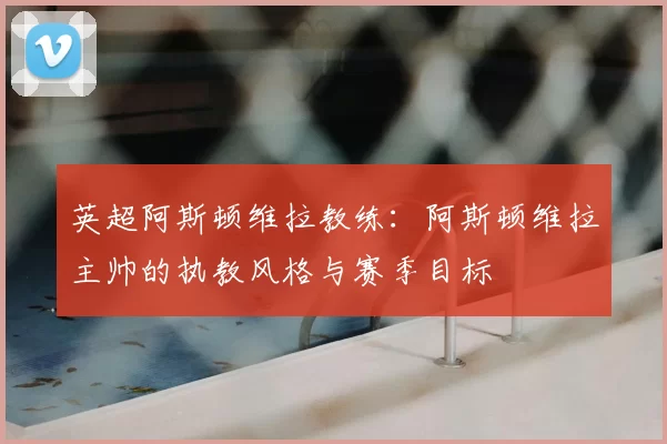 英超阿斯顿维拉教练:阿斯顿维拉主帅的执教风格与赛季目标
