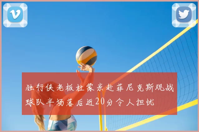 独行侠老板杜蒙亲赴菲尼克斯观战球队半场落后近20分令人担忧