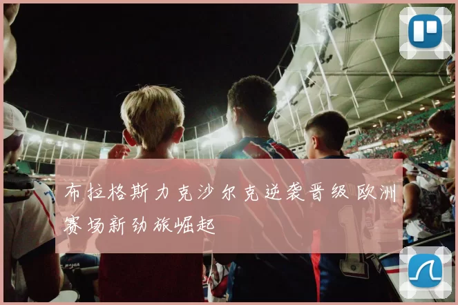 布拉格斯力克沙尔克逆袭晋级 欧洲赛场新劲旅崛起