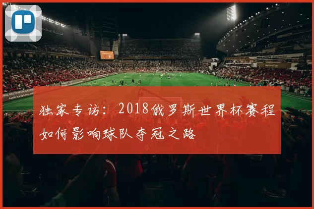 独家专访:2018俄罗斯世界杯赛程如何影响球队夺冠之路
