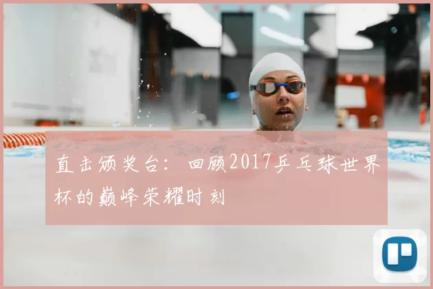 直击颁奖台:回顾2017乒乓球世界杯的巅峰荣耀时刻
