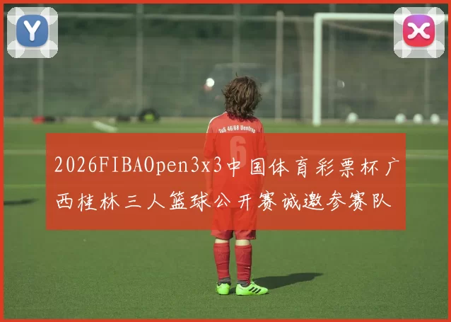 2026FIBAOpen3x3中国体育彩票杯广西桂林三人篮球公开赛诚邀参赛队伍报名