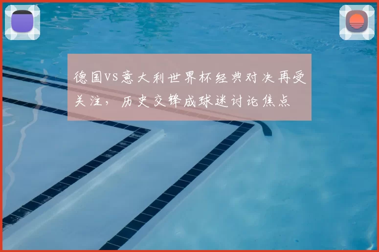德国vs意大利世界杯经典对决再受关注,历史交锋成球迷讨论焦点