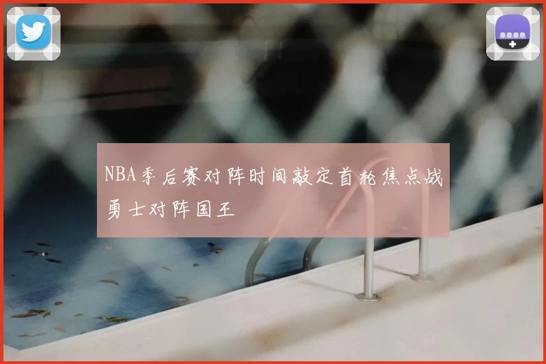 NBA季后赛对阵时间敲定首轮焦点战勇士对阵国王