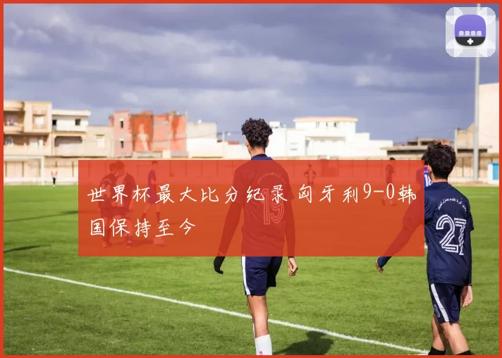 世界杯最大比分纪录 匈牙利9-0韩国保持至今