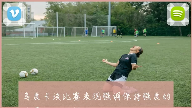 乌度卡谈比赛表现强调保持强度的重要性以确保胜利