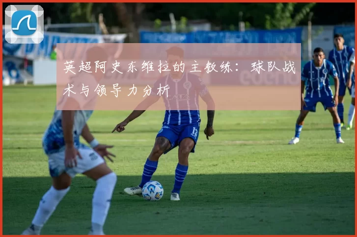 英超阿史东维拉的主教练:球队战术与领导力分析