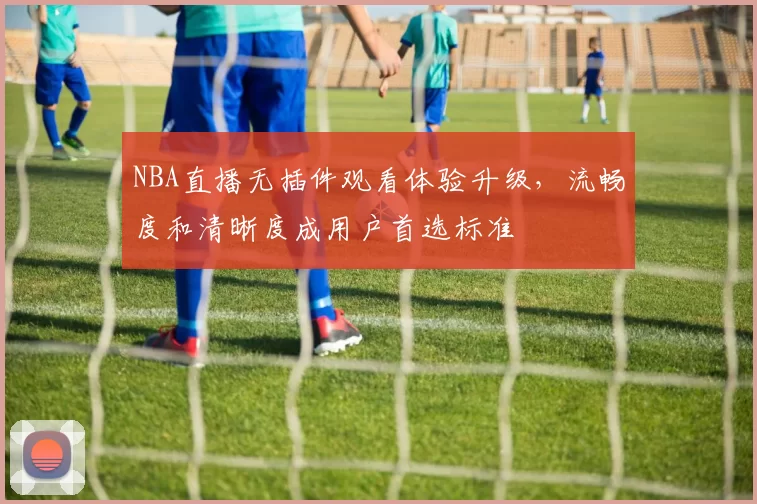 NBA直播无插件观看体验升级,流畅度和清晰度成用户首选标准