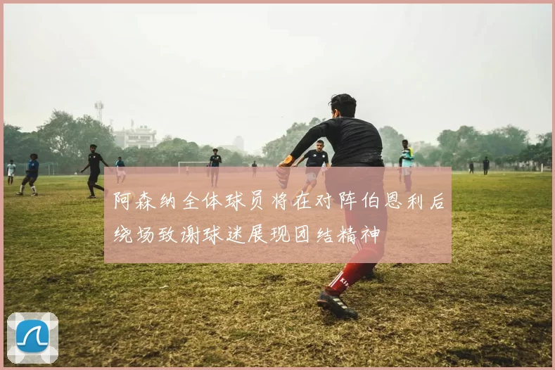 阿森纳全体球员将在对阵伯恩利后绕场致谢球迷展现团结精神