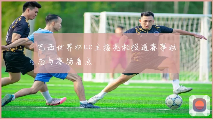 巴西世界杯uc主播亮相报道赛事动态与赛场看点