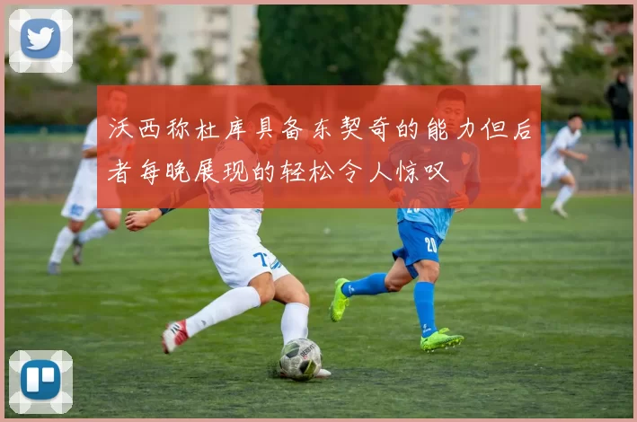 沃西称杜库具备东契奇的能力但后者每晚展现的轻松令人惊叹