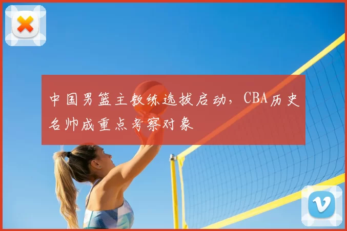 中国男篮主教练选拔启动,CBA历史名帅成重点考察对象