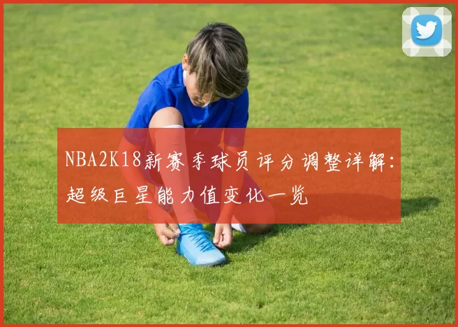 NBA2K18新赛季球员评分调整详解:超级巨星能力值变化一览