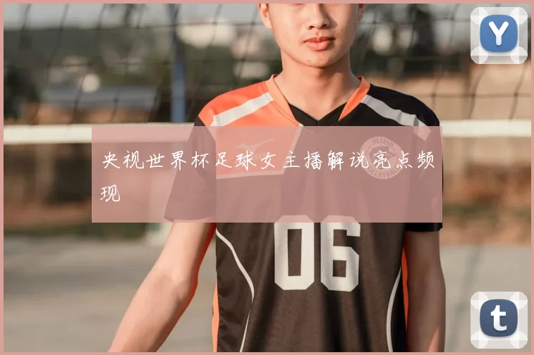 央视世界杯足球女主播解说亮点频现