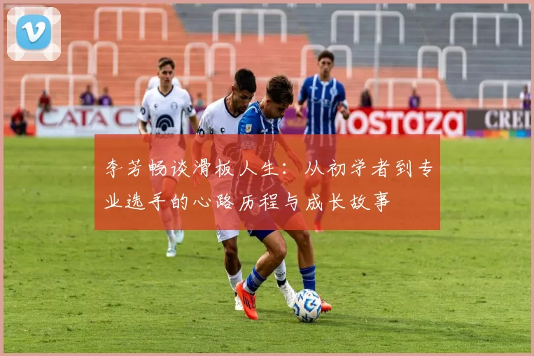 李芳畅谈滑板人生:从初学者到专业选手的心路历程与成长故事