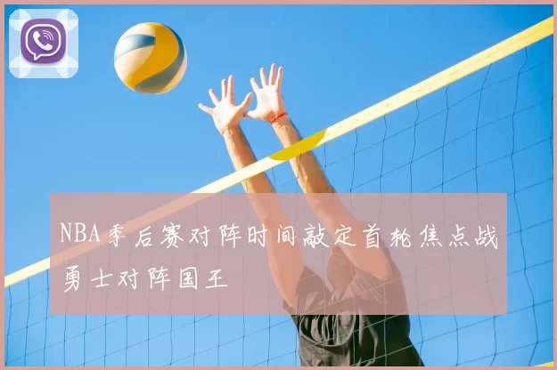 NBA季后赛对阵时间敲定首轮焦点战勇士对阵国王