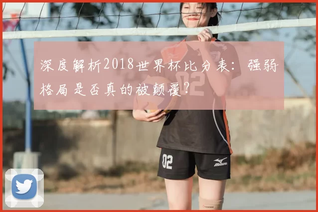 深度解析2018世界杯比分表:强弱格局是否真的被颠覆?