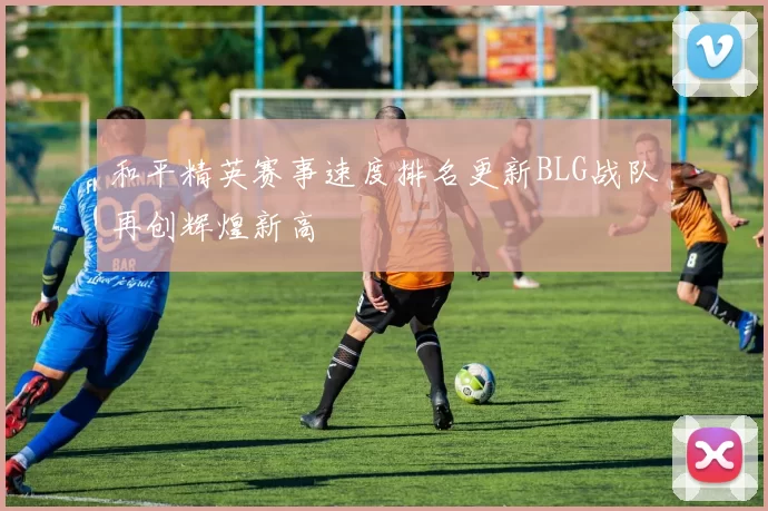 和平精英赛事速度排名更新BLG战队再创辉煌新高