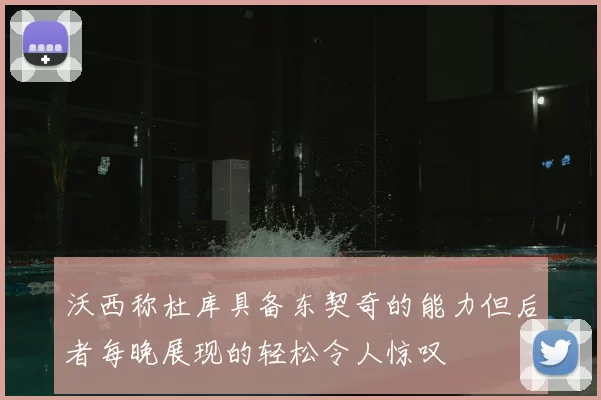 沃西称杜库具备东契奇的能力但后者每晚展现的轻松令人惊叹