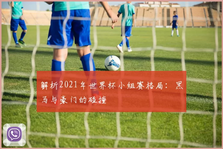 解析2021年世界杯小组赛格局:黑马与豪门的碰撞