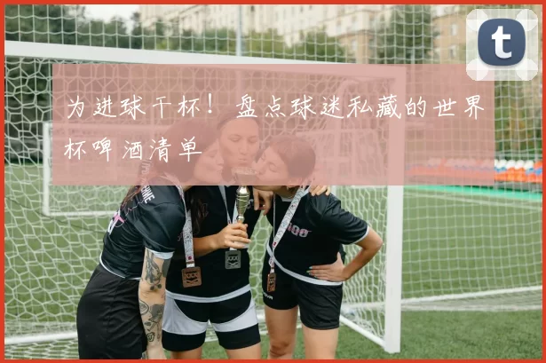 为进球干杯!盘点球迷私藏的世界杯啤酒清单