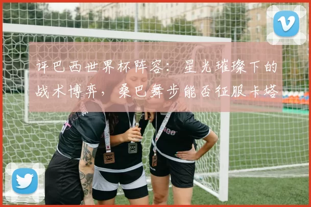 评巴西世界杯阵容:星光璀璨下的战术博弈,桑巴舞步能否征服卡塔尔?
