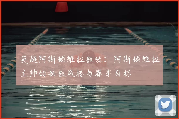 英超阿斯顿维拉教练:阿斯顿维拉主帅的执教风格与赛季目标