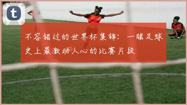 不容错过的世界杯集锦：一睹足球史上最激动人心的比赛片段