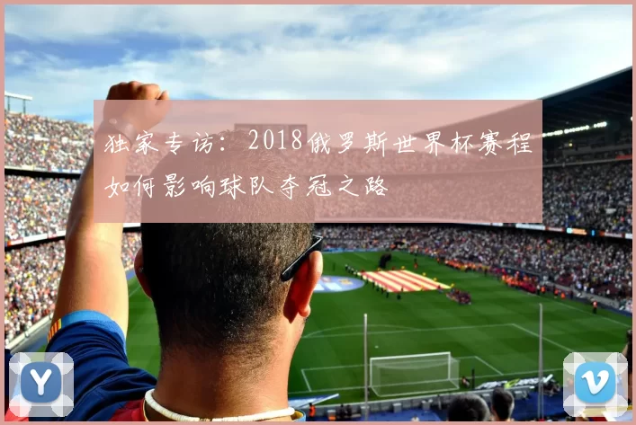 独家专访:2018俄罗斯世界杯赛程如何影响球队夺冠之路