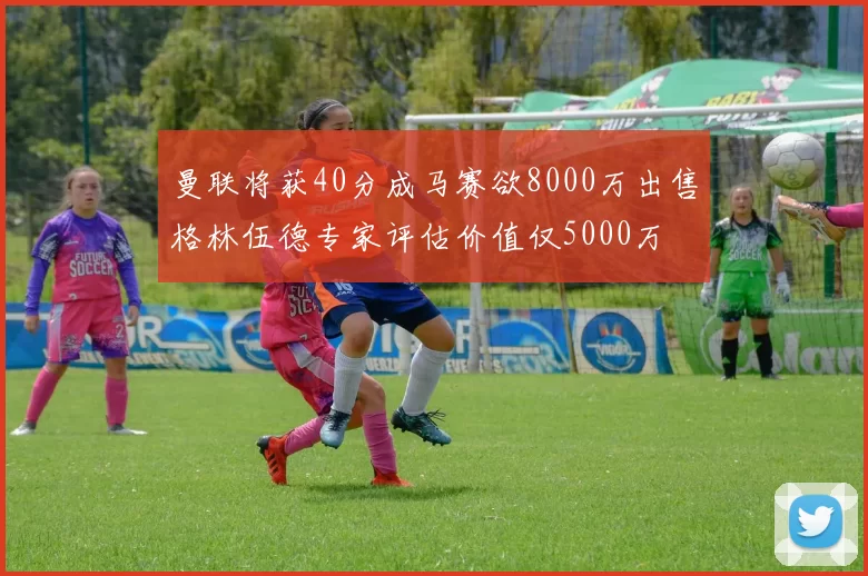 曼联将获40分成马赛欲8000万出售格林伍德专家评估价值仅5000万