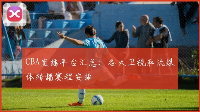 CBA直播平台汇总:各大卫视和流媒体转播赛程安排