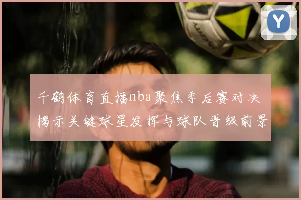 千鹤体育直播nba聚焦季后赛对决 揭示关键球星发挥与球队晋级前景